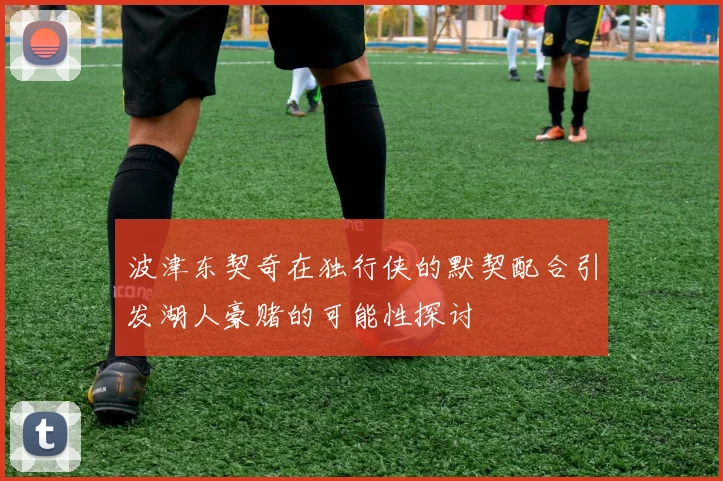 波津东契奇在独行侠的默契配合引发湖人豪赌的可能性探讨