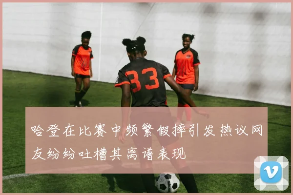 哈登在比赛中频繁假摔引发热议网友纷纷吐槽其离谱表现