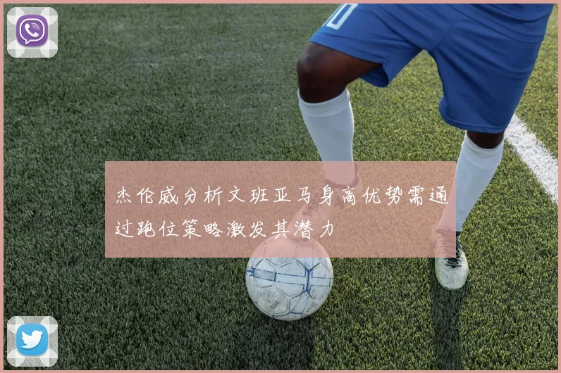 杰伦威分析文班亚马身高优势需通过跑位策略激发其潜力