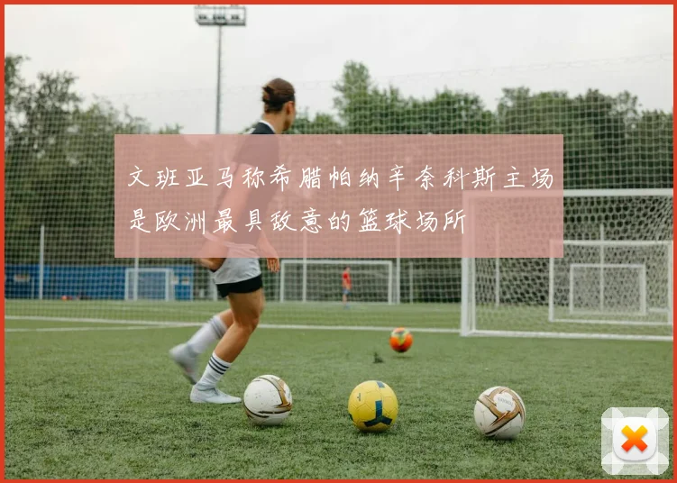 文班亚马称希腊帕纳辛奈科斯主场是欧洲最具敌意的篮球场所