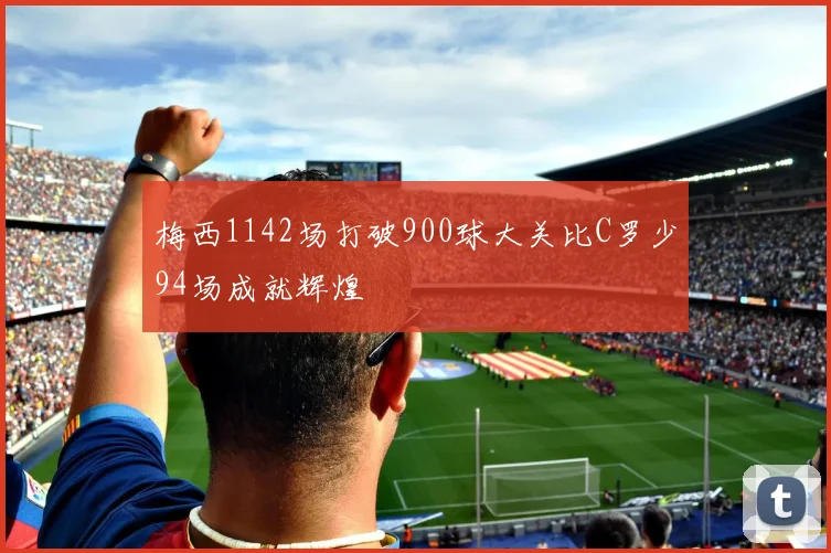 梅西1142场打破900球大关比C罗少94场成就辉煌