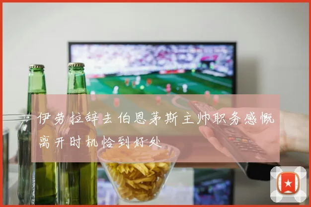 伊劳拉辞去伯恩茅斯主帅职务感慨离开时机恰到好处
