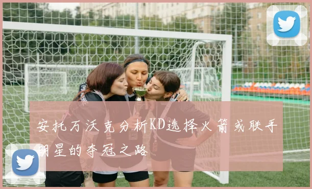 安托万沃克分析KD选择火箭或联手明星的夺冠之路