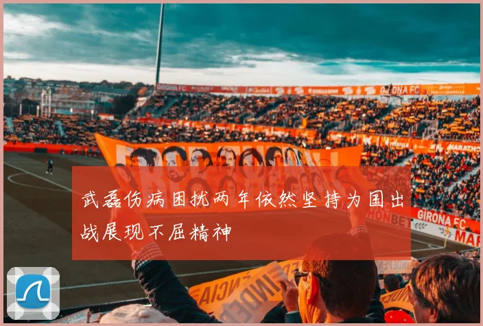 武磊伤病困扰两年依然坚持为国出战展现不屈精神