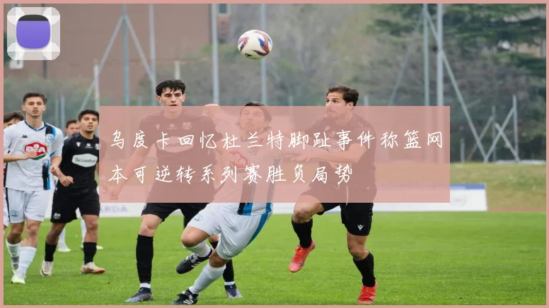 乌度卡回忆杜兰特脚趾事件称篮网本可逆转系列赛胜负局势