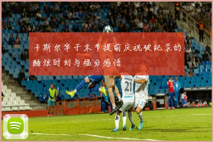 卡斯尔华子末节提前庆祝破纪录的酷炫时刻与福分感悟