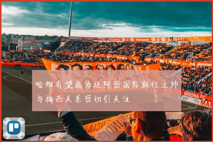 哈维有望成为迈阿密国际新任主帅与梅西关系密切引关注