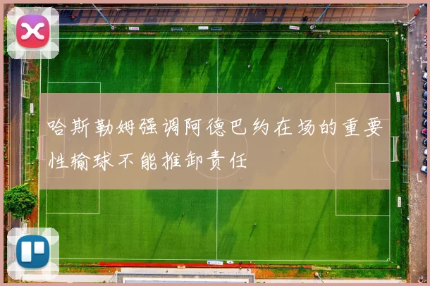 哈斯勒姆强调阿德巴约在场的重要性输球不能推卸责任