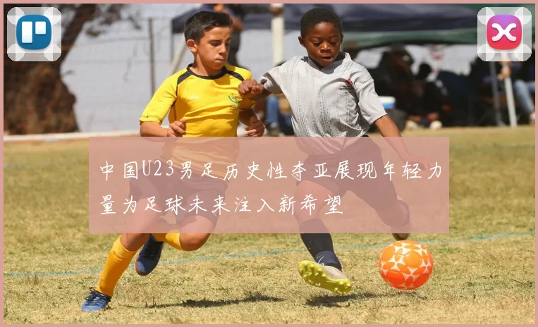 中国U23男足历史性夺亚展现年轻力量为足球未来注入新希望