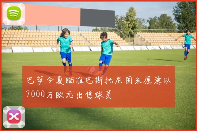 巴萨今夏瞄准巴斯托尼国米愿意以7000万欧元出售球员