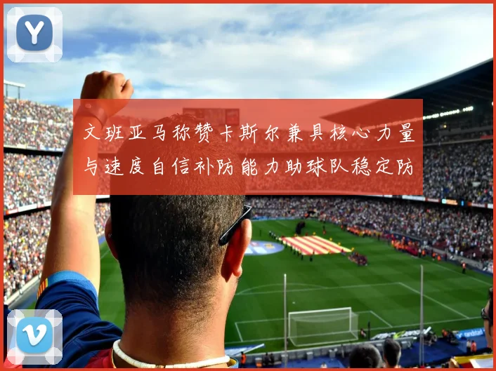 文班亚马称赞卡斯尔兼具核心力量与速度自信补防能力助球队稳定防线