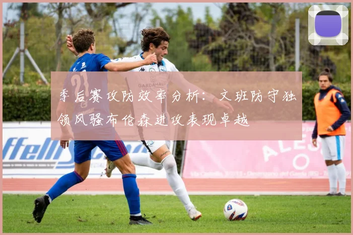 季后赛攻防效率分析：文班防守独领风骚布伦森进攻表现卓越