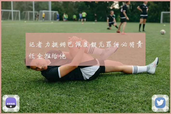 记者力挺姆巴佩度假无罪何必将责任全推给他