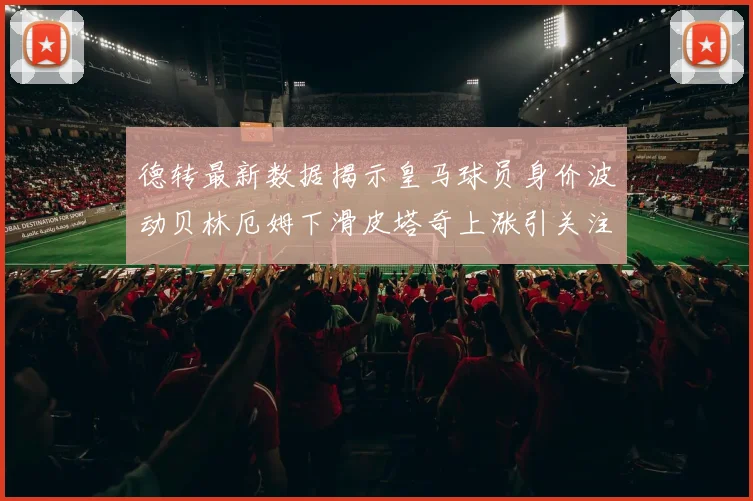 德转最新数据揭示皇马球员身价波动贝林厄姆下滑皮塔奇上涨引关注
