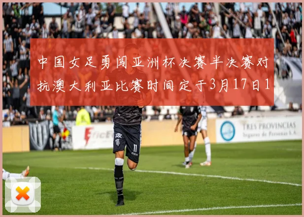 中国女足勇闯亚洲杯决赛半决赛对抗澳大利亚比赛时间定于3月17日18点
