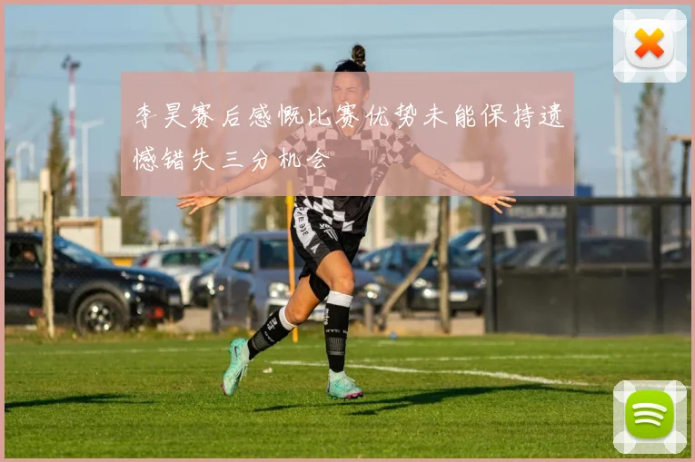李昊赛后感慨比赛优势未能保持遗憾错失三分机会